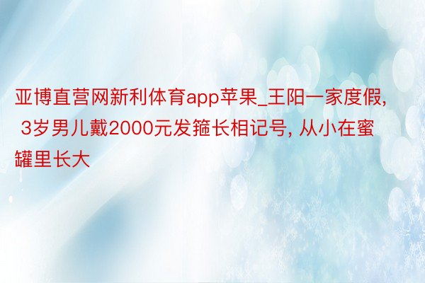 亚博直营网新利体育app苹果_王阳一家度假， 3岁男儿戴2000元发箍长相记号， 从小在蜜罐里长大