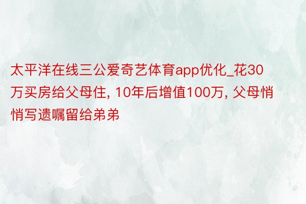 太平洋在线三公爱奇艺体育app优化_花30万买房给父母住， 10年后增值100万， 父母悄悄写遗嘱留给弟弟