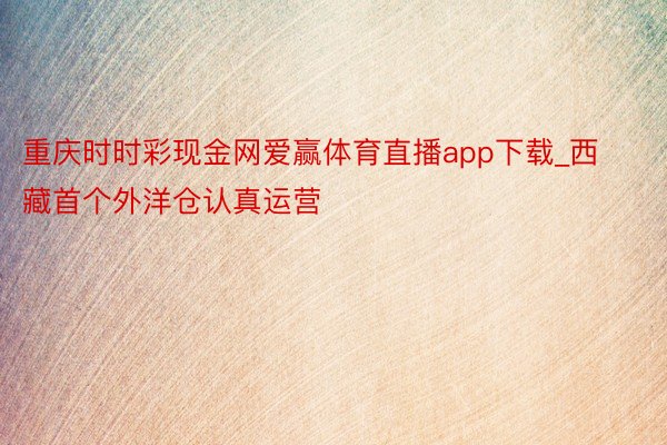 重庆时时彩现金网爱赢体育直播app下载_西藏首个外洋仓认真运