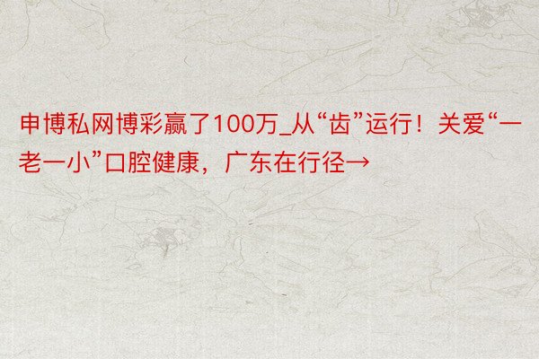 申博私网博彩赢了100万_从“齿”运行！关爱“一老一小”口腔