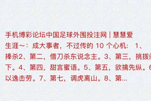 手机博彩论坛中国足球外围投注网 | 慧慧爱生涯～：成大事者，不过传的 10 个心机:​1、​​第一，捧杀2、第二，借刀杀东说念主。3、第三，挑拨阁下。4、第四，甜言蜜语。5、第五，欲擒先纵。6、第六，以逸击劳。7、第七，调虎离山。8、第...