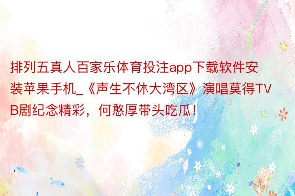 排列五真人百家乐体育投注app下载软件安装苹果手机_《声生不休大湾区》演唱莫得TVB剧纪念精彩，何憨厚带头吃瓜！