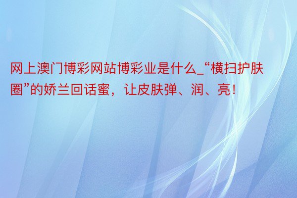 网上澳门博彩网站博彩业是什么_“横扫护肤圈”的娇兰回话蜜，让皮肤弹、润、亮！