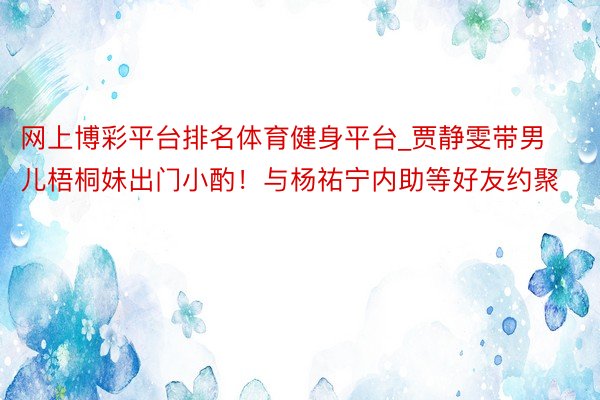 网上博彩平台排名体育健身平台_贾静雯带男儿梧桐妹出门小酌！与杨祐宁内助等好友约聚